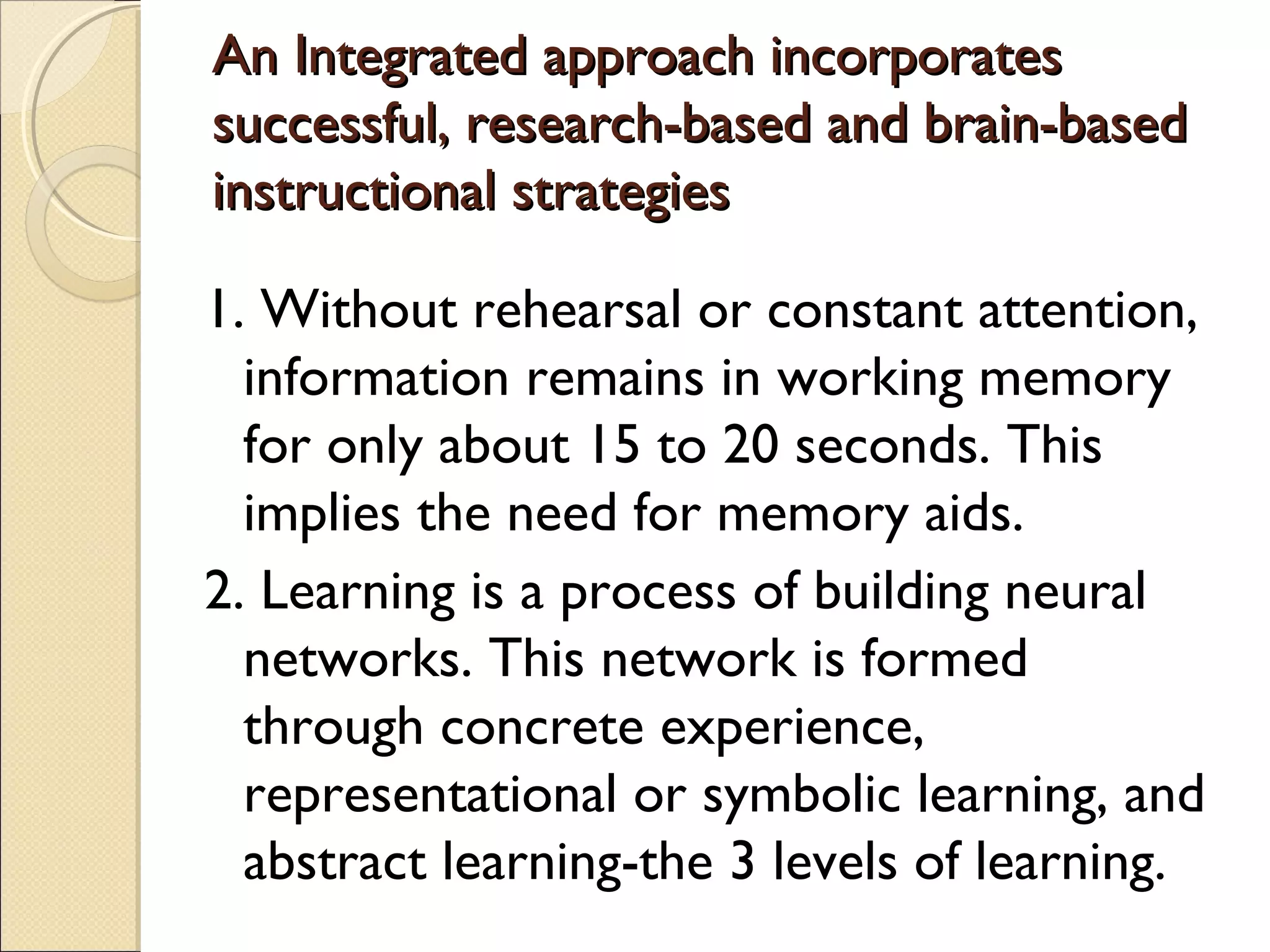 An Integrated approach incorporatesAn Integrated approach incorporates
successful, research-based and brain-basedsuccessful, research-based and brain-based
instructional strategiesinstructional strategies
1. Without rehearsal or constant attention,
information remains in working memory
for only about 15 to 20 seconds. This
implies the need for memory aids.
2. Learning is a process of building neural
networks. This network is formed
through concrete experience,
representational or symbolic learning, and
abstract learning-the 3 levels of learning.
 