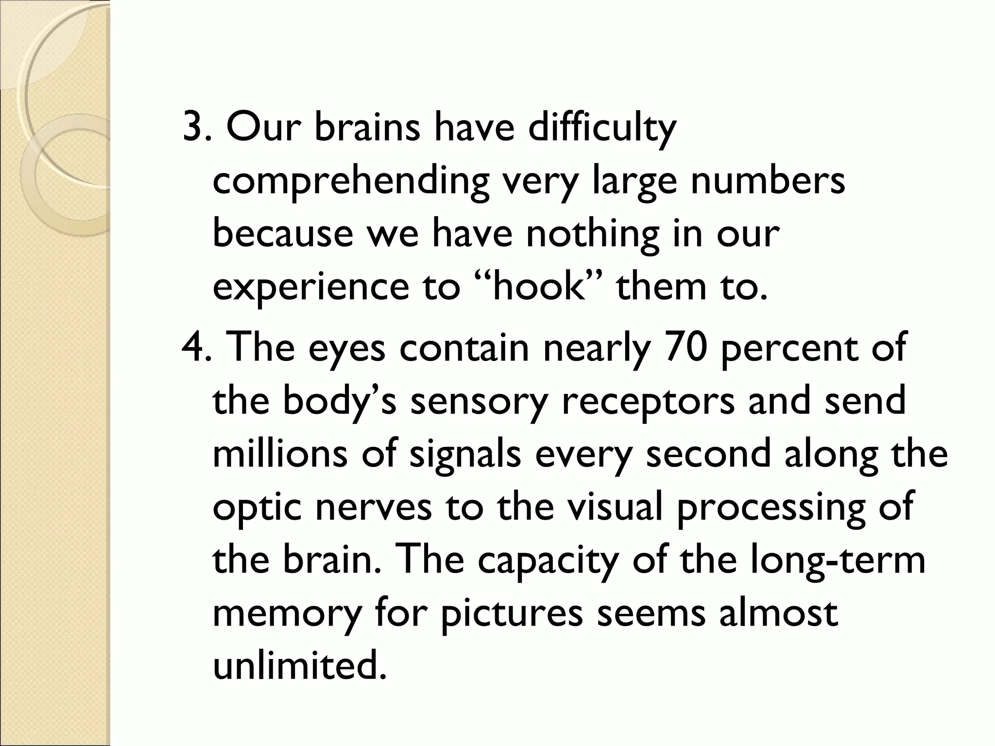 3. Our brains have difficulty
comprehending very large numbers
because we have nothing in our
experience to “hook” them to.
4. The eyes contain nearly 70 percent of
the body’s sensory receptors and send
millions of signals every second along the
optic nerves to the visual processing of
the brain. The capacity of the long-term
memory for pictures seems almost
unlimited.
 