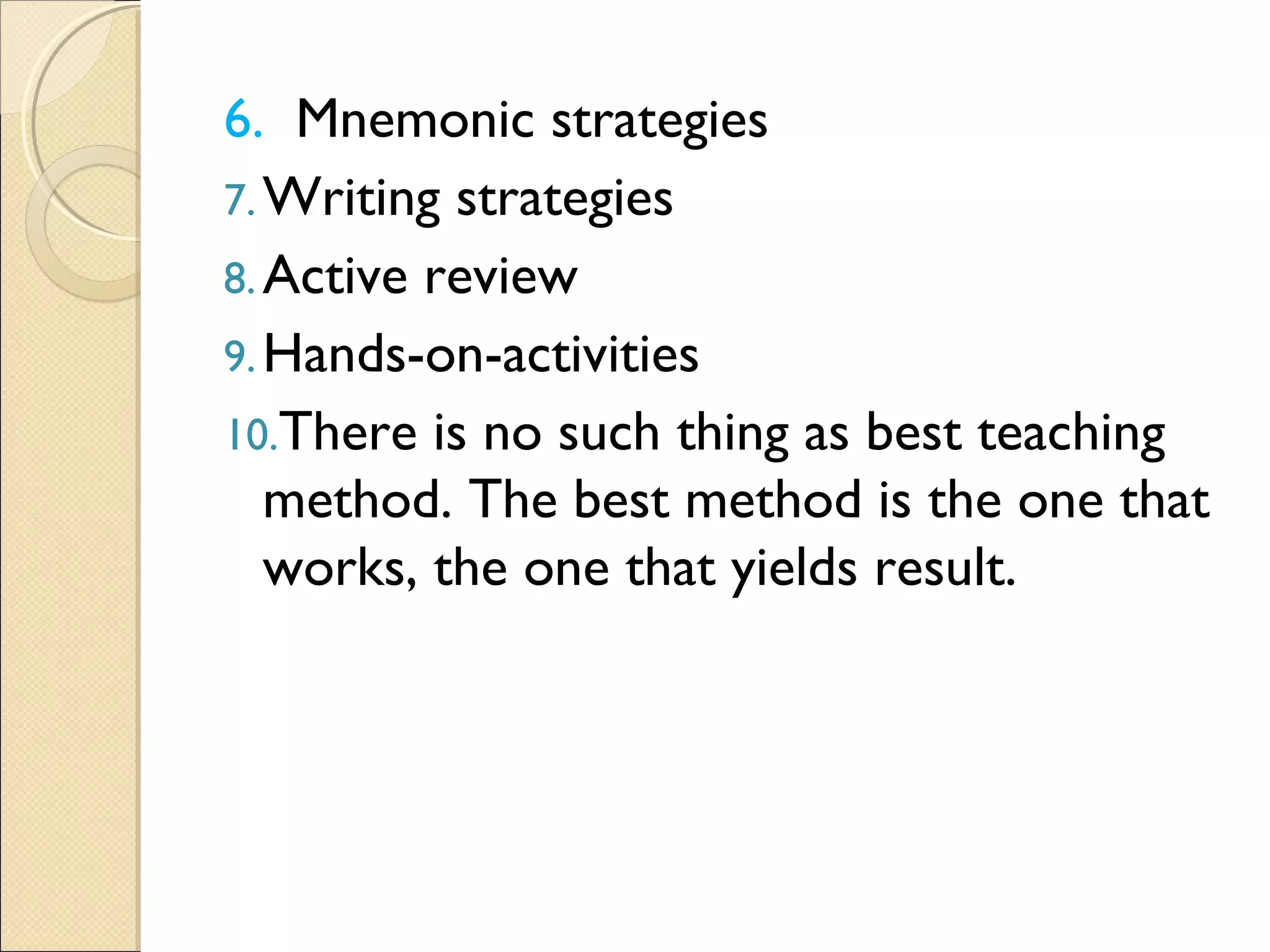 6. Mnemonic strategies
7.Writing strategies
8.Active review
9.Hands-on-activities
10.There is no such thing as best teaching
method. The best method is the one that
works, the one that yields result.
 
