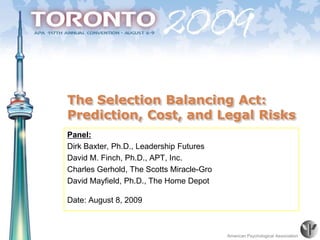 The Selection Balancing Act: Prediction, Cost, and Legal Risks  Panel: Dirk Baxter, Ph.D., Leadership Futures David M. Finch, Ph.D., APT, Inc. Charles Gerhold, The Scotts Miracle-Gro David Mayfield, Ph.D., The Home Depot Date: August 8, 2009 