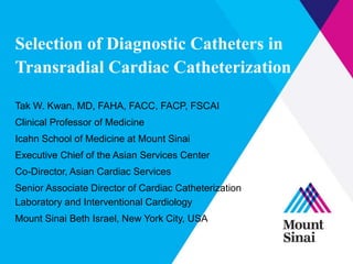 Selection of Diagnostic Catheters in 
Transradial Cardiac Catheterization 
Tak W. Kwan, MD, FAHA, FACC, FACP, FSCAI 
Clinical Professor of Medicine 
Icahn School of Medicine at Mount Sinai 
Executive Chief of the Asian Services Center 
Co-Director, Asian Cardiac Services 
Senior Associate Director of Cardiac Catheterization 
Laboratory and Interventional Cardiology 
Mount Sinai Beth Israel, New York City, USA 
 