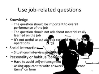 Use job-related questions Knowledge The question should be important to overall performance of the job The question should not ask about material easily learned on the job  It’s not useful to ask about a series of specific facts or operations  Social interaction Situational interview questions Personality or habitual behaviors Have to avoid self-enhancement Asking applicant to write answers to “experience items” on form 