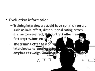 Evaluation information Training interviewers avoid have common errors such as halo effect, distributional rating errors, similar-to-me effect, the contrast effect, and the first-impressions error The training often rely on videotapes or simulated interviews,and another type of training emphasizes weigh various pieces of information 