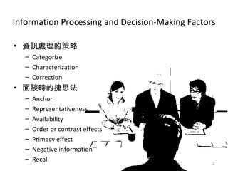 Information Processing and Decision-Making Factors 資訊處理的策略 Categorize Characterization Correction 面談時的捷思法 Anchor Representativeness Availability Order or contrast effects Primacy effect Negative information Recall 