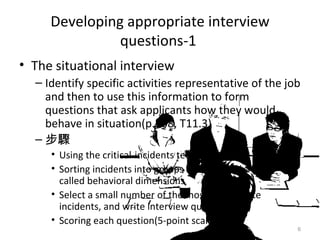 Developing appropriate interview questions-1  The situational interview Identify specific activities representative of the job and then to use this information to form questions that ask applicants how they would behave in situation(p.508, T11.3) 步驟 Using the critical-incidents technique Sorting incidents into groups of similar behaviors, called behavioral dimensions Select a small number of the most appropriate incidents, and write interview questions Scoring each question(5-point scale) 