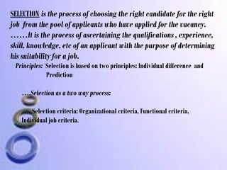SELECTION is the process of choosing the right candidate for the right
job from the pool of applicants who have applied for the vacancy.
……It is the process of ascertaining the qualifications , experience,
skill, knowledge, etc of an applicant with the purpose of determining
his suitability for a job.
Principles: Selection is based on two principles: Individual difference and
Prediction
….Selection as a two way process:
…..Selection criteria: Organizational criteria, Functional criteria,
Individual job criteria.

 