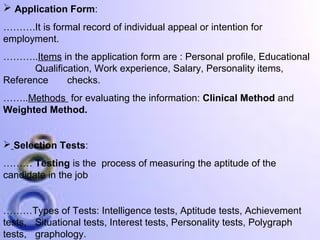  Application Form:
……….It is formal record of individual appeal or intention for
employment.
………..Items in the application form are : Personal profile, Educational
Qualification, Work experience, Salary, Personality items,
Reference
checks.
……..Methods for evaluating the information: Clinical Method and
Weighted Method.

 Selection Tests:
……… Testing is the process of measuring the aptitude of the
candidate in the job

………Types of Tests: Intelligence tests, Aptitude tests, Achievement
tests, Situational tests, Interest tests, Personality tests, Polygraph
tests, graphology.

 