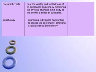 Polygraph Tests

Graphology

test the validity and truthfulness of
an applicant’s answers by monitoring
the physical changes in his body as
he answer a series of questions.
examining individual’s handwriting
to assess the personality, emotional
Characteristics and honesty.

 