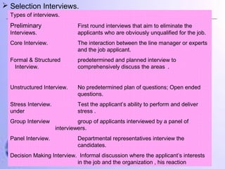  Selection Interviews.
Types of interviews.

Preliminary

First round interviews that aim to eliminate the
applicants who are obviously unqualified for the job.

Interviews.
Core Interview.

The interaction between the line manager or experts
and the job applicant.

Formal & Structured
Interview.

predetermined and planned interview to
comprehensively discuss the areas .

Unstructured Interview.

No predetermined plan of questions; Open ended
questions.

Stress Interview.
under

Test the applicant’s ability to perform and deliver
stress .

Group Interview
Panel Interview.

group of applicants interviewed by a panel of
interviewers.
Departmental representatives interview the
candidates.

Decision Making Interview. Informal discussion where the applicant’s interests
in the job and the organization , his reaction

 