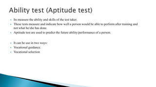 Its measure the ability and skills of the test taker.
 These tests measure and indicate how well a person would be able to perform after training and
not what he/she has done.
 Aptitude test are used to predict the future ability/performance of a person.
 It can be use in two ways:
 Vocational guidance.
 Vocational selection
 