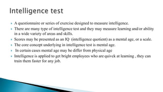  A questionnaire or series of exercise designed to measure intelligence.
 There are many type of intelligence test and they may measure learning and/or ability
in a wide variety of areas and skills.
 Scores may be presented as an IQ (intelligence quotient) as a mental age, or a scale.
 The core concept underlying in intelligence test is mental age.
 In certain cases mental age may be differ from physical age
 Intelligence is applied to get bright employees who are quivck at learning , they can
train them faster for any job.
 
