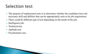  The purpose of employment tests is to determine whether the candidates have the
necessary skill and abilities that can be appropriately suits to be job requirement.
 There could be different type of test depending on the needs of the job.
 Intelligence job.
 Technical test.
 Aptitude test.
 Psychometric test..
 