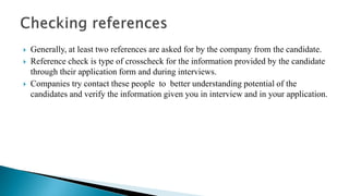  Generally, at least two references are asked for by the company from the candidate.
 Reference check is type of crosscheck for the information provided by the candidate
through their application form and during interviews.
 Companies try contact these people to better understanding potential of the
candidates and verify the information given you in interview and in your application.
 