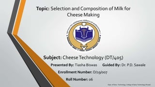 Topic: Selection and Composition of Milk for
Cheese Making
Subject: CheeseTechnology (DT/405)
Presented By: Tiasha Biswas Guided By: Dr. P.D. Sawale
Enrollment Number: D/19/007
Roll Number: 06
Dept. of Dairy Technology, College of Dairy Technology (Pusad)
 