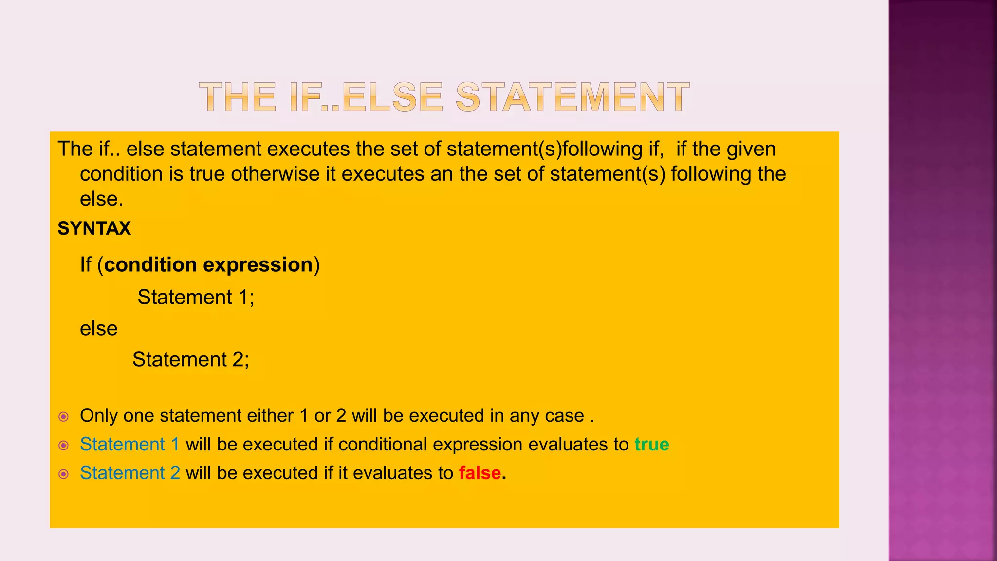 The if.. else statement executes the set of statement(s)following if, if the given condition is true otherwise it executes an the set of statement(s) following the else. SYNTAX If (condition expression) Statement 1; else Statement 2;  Only one statement either 1 or 2 will be executed in any case .  Statement 1 will be executed if conditional expression evaluates to true  Statement 2 will be executed if it evaluates to false. 