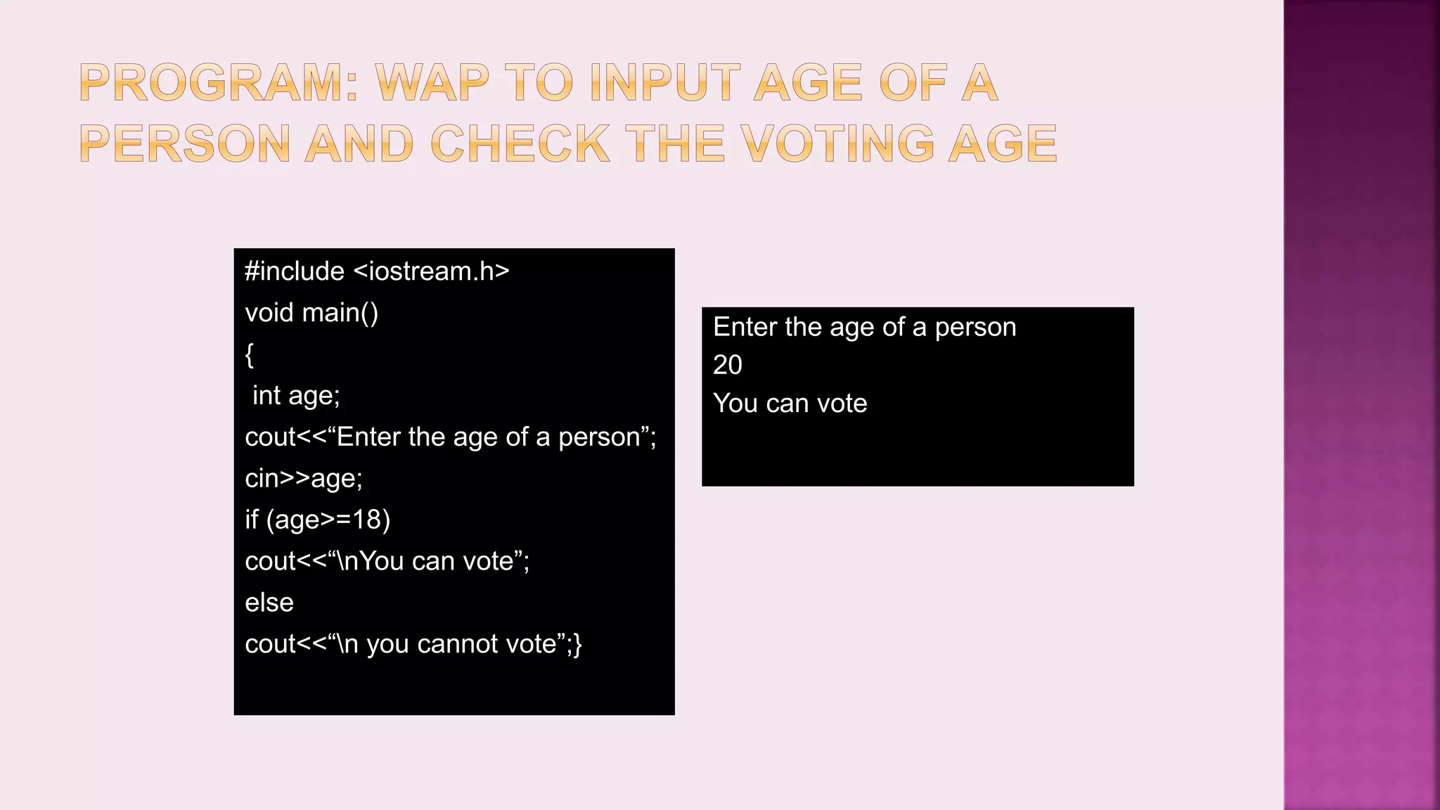 #include <iostream.h> void main() { int age; cout<<“Enter the age of a person”; cin>>age; if (age>=18) cout<<“nYou can vote”; else cout<<“n you cannot vote”;} Enter the age of a person 20 You can vote 