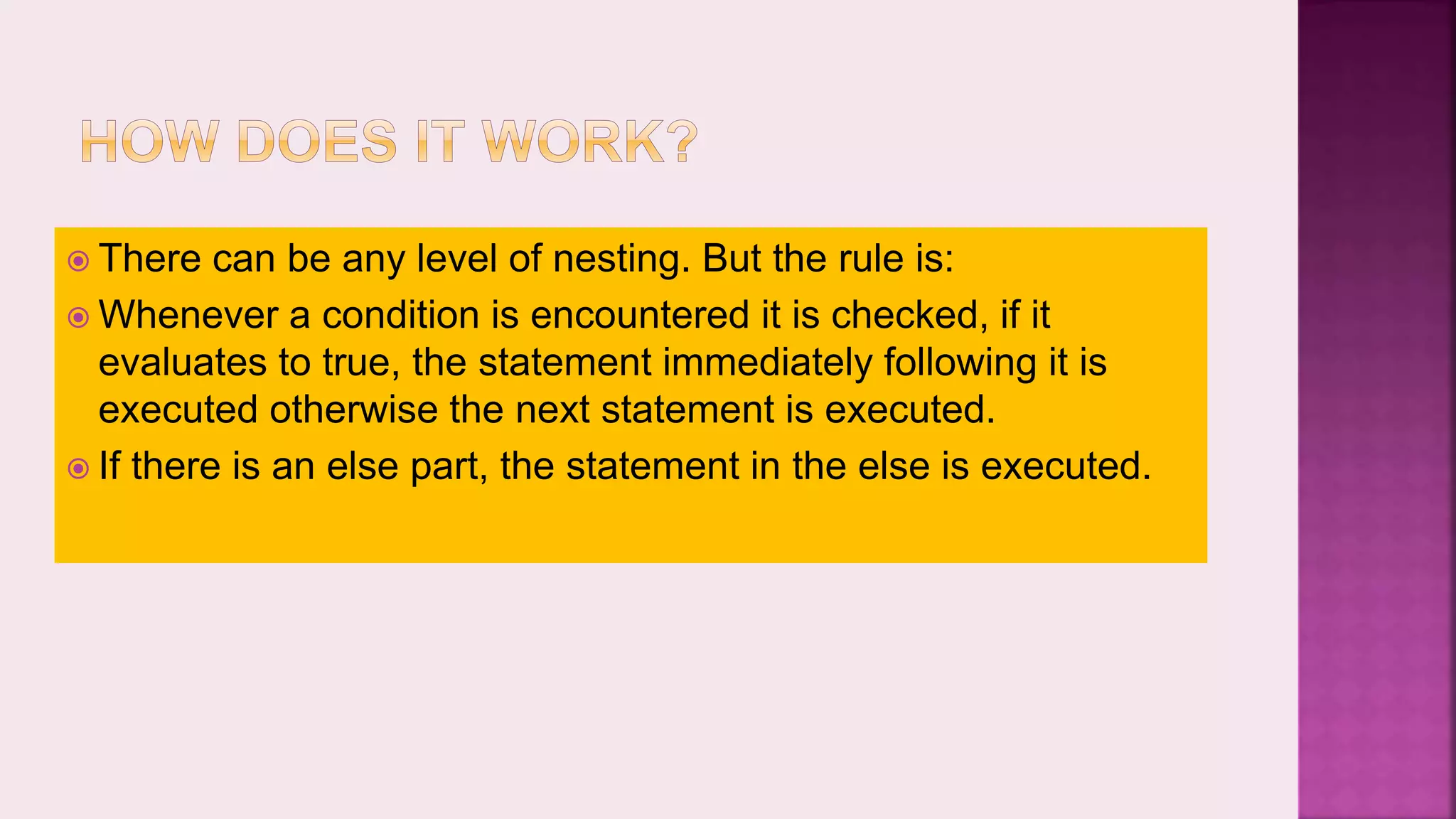 There can be any level of nesting. But the rule is:  Whenever a condition is encountered it is checked, if it evaluates to true, the statement immediately following it is executed otherwise the next statement is executed.  If there is an else part, the statement in the else is executed. 