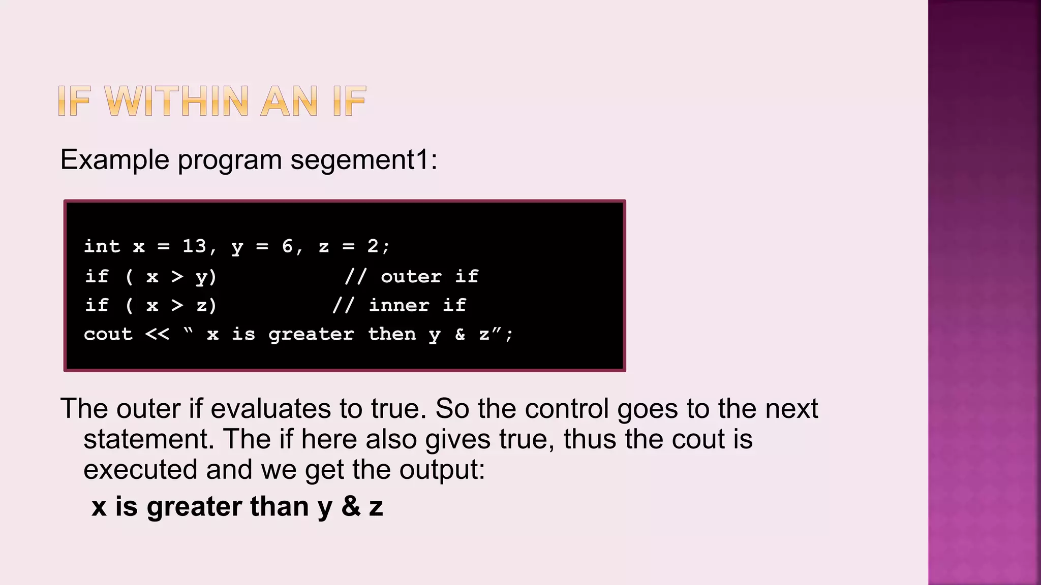 Example program segement1: int x = 13, y = 6, z = 2; if ( x > y) // outer if if ( x > z) // inner if cout << “ x is greater then y & z”; The outer if evaluates to true. So the control goes to the next statement. The if here also gives true, thus the cout is executed and we get the output: x is greater than y & z 