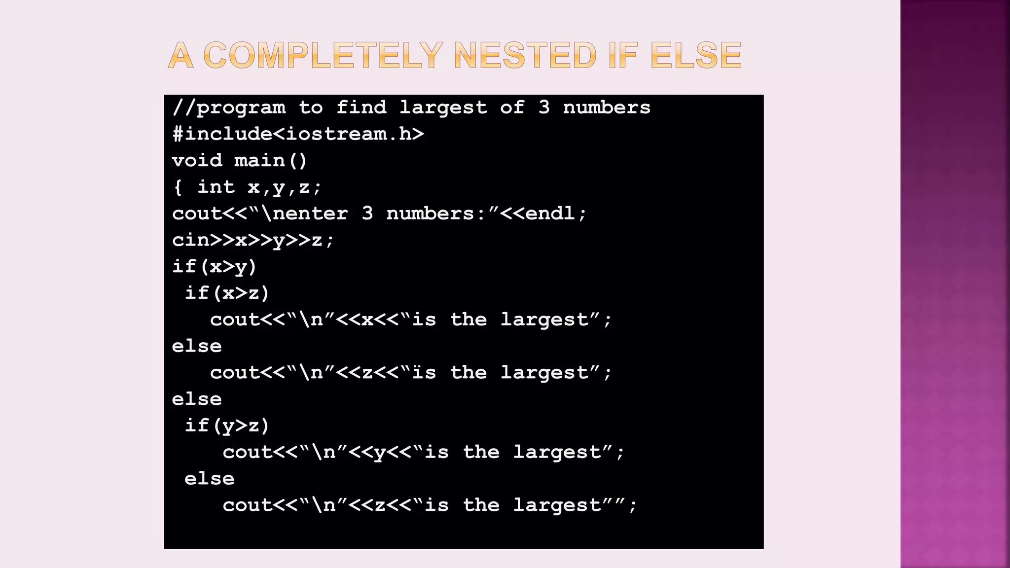//program to find largest of 3 numbers #include<iostream.h> void main() { int x,y,z; cout<<“nenter 3 numbers:”<<endl; cin>>x>>y>>z; if(x>y) if(x>z) cout<<“n”<<x<<“is the largest”; else cout<<“n”<<z<<“ïs the largest”; else if(y>z) cout<<“n”<<y<<“is the largest”; else cout<<“n”<<z<<“is the largest””; 