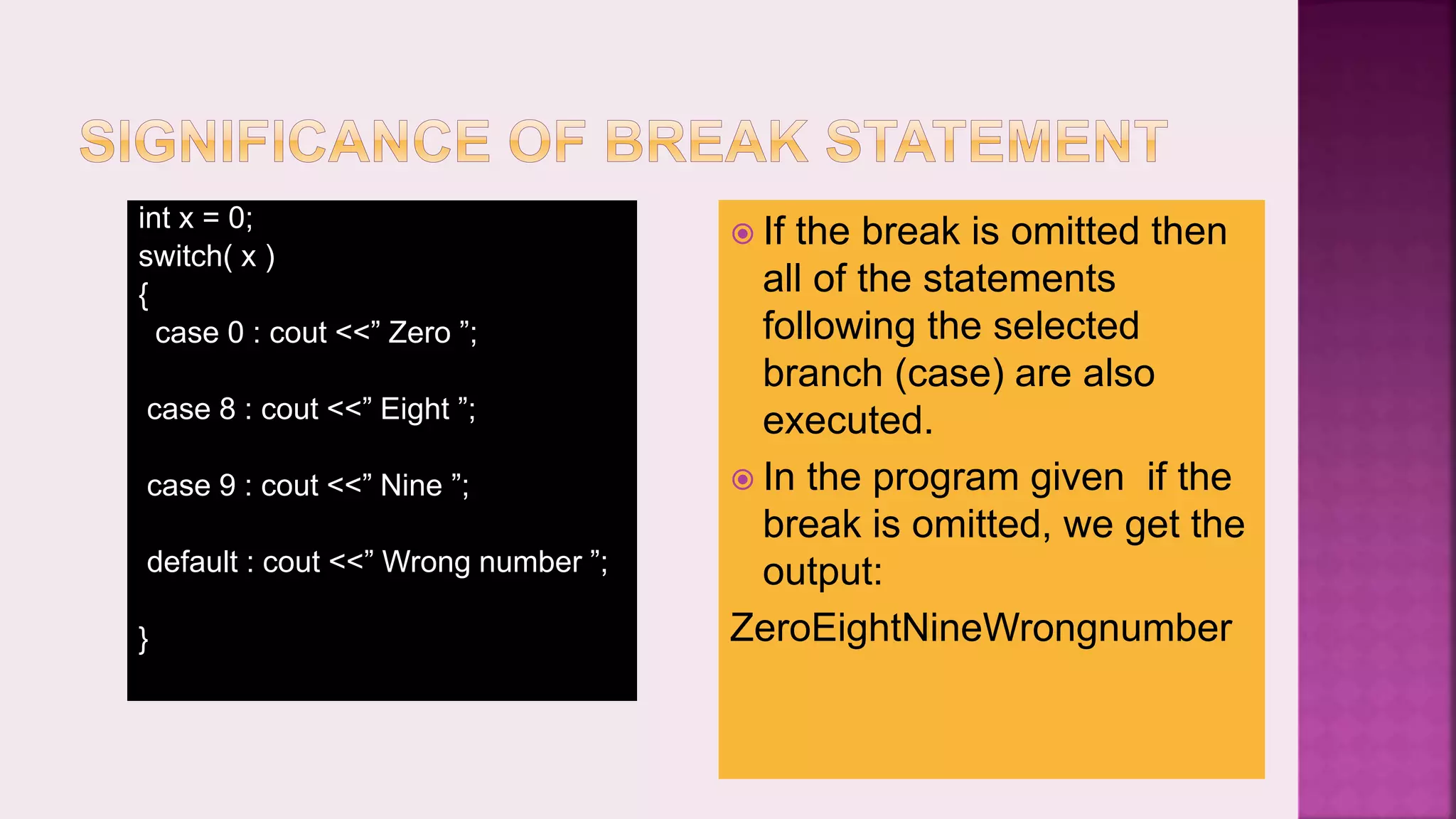  If the break is omitted then all of the statements following the selected branch (case) are also executed.  In the program given if the break is omitted, we get the output: ZeroEightNineWrongnumber int x = 0; switch( x ) { case 0 : cout <<” Zero ”; case 8 : cout <<” Eight ”; case 9 : cout <<” Nine ”; default : cout <<” Wrong number ”; } 