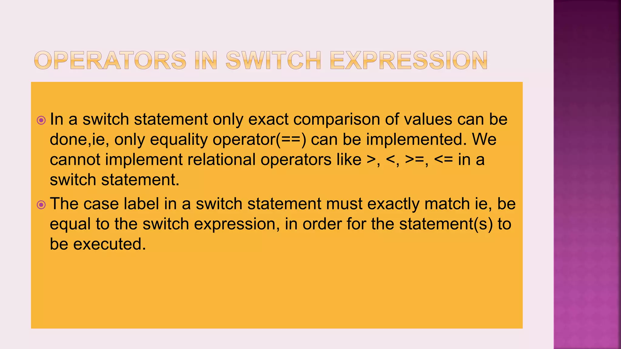  In a switch statement only exact comparison of values can be done,ie, only equality operator(==) can be implemented. We cannot implement relational operators like >, <, >=, <= in a switch statement.  The case label in a switch statement must exactly match ie, be equal to the switch expression, in order for the statement(s) to be executed. 