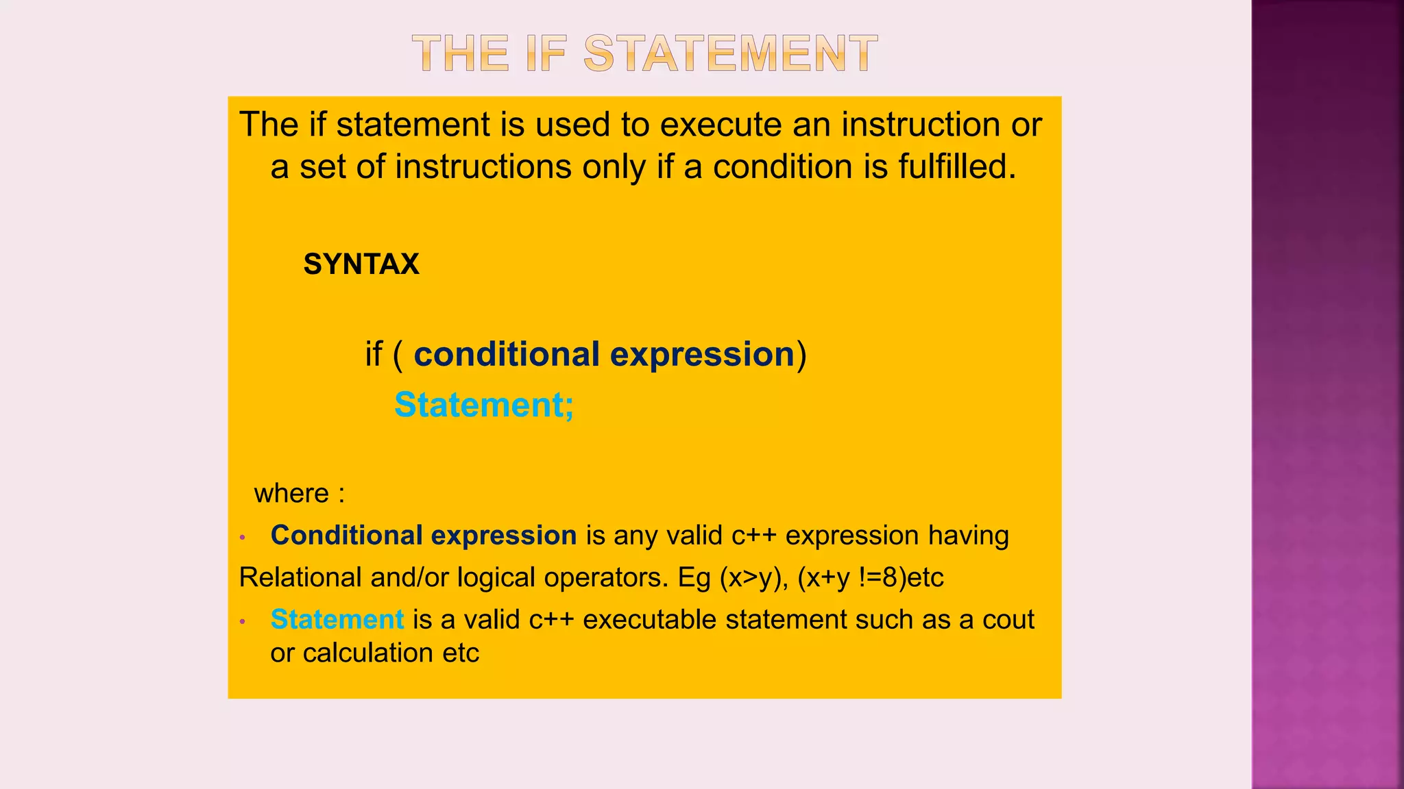 The if statement is used to execute an instruction or a set of instructions only if a condition is fulfilled. SYNTAX if ( conditional expression) Statement; where : • Conditional expression is any valid c++ expression having Relational and/or logical operators. Eg (x>y), (x+y !=8)etc • Statement is a valid c++ executable statement such as a cout or calculation etc 