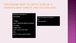 #include <iostream.h>
void main()
{
int age;
cout<<“Enter the age of a person”;
cin>>age;
if (age>=18)
cout<<“nYou can vote”;
else
cout<<“n you cannot vote”;}
Enter the age of a person
20
You can vote
 