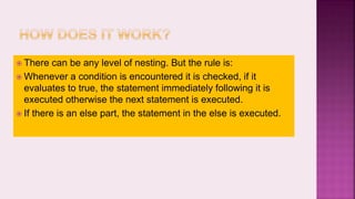  There can be any level of nesting. But the rule is:
 Whenever a condition is encountered it is checked, if it
evaluates to true, the statement immediately following it is
executed otherwise the next statement is executed.
 If there is an else part, the statement in the else is executed.
 