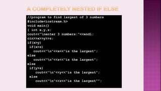 //program to find largest of 3 numbers
#include<iostream.h>
void main()
{ int x,y,z;
cout<<“nenter 3 numbers:”<<endl;
cin>>x>>y>>z;
if(x>y)
if(x>z)
cout<<“n”<<x<<“is the largest”;
else
cout<<“n”<<z<<“ïs the largest”;
else
if(y>z)
cout<<“n”<<y<<“is the largest”;
else
cout<<“n”<<z<<“is the largest””;
 