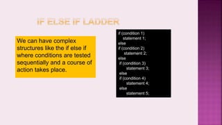 We can have complex
structures like the if else if
where conditions are tested
sequentially and a course of
action takes place.
if (condition 1)
statement 1;
else
if (condition 2)
statement 2;
else
if (condition 3)
statement 3;
else
if (condition 4)
statement 4;
else
statement 5;
 