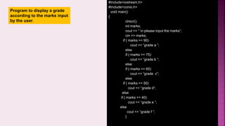 #include<iostream.h>
#include<conio.h>
void main()
{
clrscr();
int marks;
cout << “ n please input the marks”;
cin >> marks;
if ( marks >= 90)
cout << “grade a ”;
else
if ( marks >= 75)
cout << “grade b ”;
else
if ( marks >= 65)
cout << “grade c”;
else
if ( marks >= 50)
cout << “grade d”;
else
if ( marks >= 40)
cout << “grade e ”;
else
cout << “grade f ”;
}
Program to display a grade
according to the marks input
by the user.
 