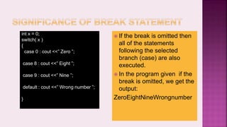  If the break is omitted then
all of the statements
following the selected
branch (case) are also
executed.
 In the program given if the
break is omitted, we get the
output:
ZeroEightNineWrongnumber
int x = 0;
switch( x )
{
case 0 : cout <<” Zero ”;
case 8 : cout <<” Eight ”;
case 9 : cout <<” Nine ”;
default : cout <<” Wrong number ”;
}
 