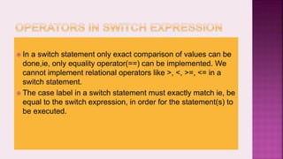  In a switch statement only exact comparison of values can be
done,ie, only equality operator(==) can be implemented. We
cannot implement relational operators like >, <, >=, <= in a
switch statement.
 The case label in a switch statement must exactly match ie, be
equal to the switch expression, in order for the statement(s) to
be executed.
 