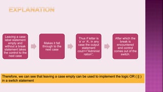 Leaving a case
label statement
empty and
without a break
statement takes
the control to the
next case
Makes it fall
through to the
next case
Thus if letter is
‘a’ or ‘A’, in any
case the output
statement
cout<<”Administ
ration”;
After which the
break is
encountered
and control
comes out of the
switch.
Therefore, we can see that leaving a case empty can be used to implement the logic OR ( || )
in a switch statement
 