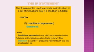The if statement is used to execute an instruction or
a set of instructions only if a condition is fulfilled.
SYNTAX
if ( conditional expression)
Statement;
where :
• Conditional expression is any valid c++ expression having
Relational and/or logical operators. Eg (x>y), (x+y !=8)etc
• Statement is a valid c++ executable statement such as a cout
or calculation etc
 