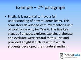 Example – 2nd paragraph
• Firstly, it is essential to have a full
  understanding of how students learn. This
  semester I developed with my mentor a unit
  of work on gravity for Year 6. The five key
  stages of engage, explore, explain, elaborate
  and evaluate were central to this unit and
  provided a tight structure within which
  students developed their understanding.
 