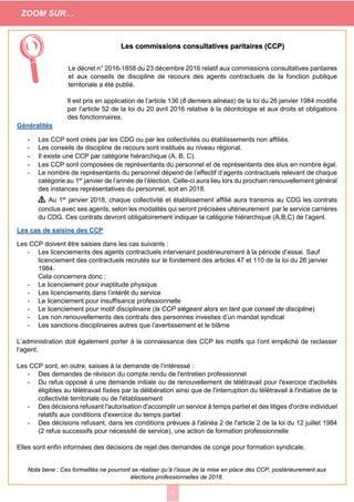 3
Les commissions consultatives paritaires (CCP)
Le décret n° 2016-1858 du 23 décembre 2016 relatif aux commissions consultatives paritaires
et aux conseils de discipline de recours des agents contractuels de la fonction publique
territoriale a été publié.
Il est pris en application de l’article 136 (6 derniers alinéas) de la loi du 26 janvier 1984 modifié
par l’article 52 de la loi du 20 avril 2016 relative à la déontologie et aux droits et obligations
des fonctionnaires.
Généralités
- Les CCP sont créés par les CDG ou par les collectivités ou établissements non affiliés.
- Les conseils de discipline de recours sont institués au niveau régional.
- Il existe une CCP par catégorie hiérarchique (A, B, C).
- Les CCP sont composées de représentants du personnel et de représentants des élus en nombre égal.
- Le nombre de représentants du personnel dépend de l’effectif d’agents contractuels relevant de chaque
catégorie au 1er
janvier de l’année de l’élection. Celle-ci aura lieu lors du prochain renouvellement général
des instances représentatives du personnel, soit en 2018.
⚠ Au 1er
janvier 2018, chaque collectivité et établissement affilié aura transmis au CDG les contrats
conclus avec ses agents, selon les modalités qui seront précisées ultérieurement par le service carrières
du CDG. Ces contrats devront obligatoirement indiquer la catégorie hiérarchique (A,B,C) de l’agent.
Les cas de saisine des CCP
Les CCP doivent être saisies dans les cas suivants :
- Les licenciements des agents contractuels intervenant postérieurement à la période d’essai. Sauf
licenciement des contractuels recrutés sur le fondement des articles 47 et 110 de la loi du 26 janvier
1984.
Cela concernera donc :
- Le licenciement pour inaptitude physique
- Les licenciements dans l’intérêt du service
- Le licenciement pour insuffisance professionnelle
- Le licenciement pour motif disciplinaire (la CCP siégeant alors en tant que conseil de discipline)
- Les non renouvellements des contrats des personnes investies d’un mandat syndical
- Les sanctions disciplinaires autres que l’avertissement et le blâme
L’administration doit également porter à la connaissance des CCP les motifs qui l’ont empêché de reclasser
l’agent.
Les CCP sont, en outre, saisies à la demande de l’intéressé :
- Des demandes de révision du compte rendu de l'entretien professionnel
- Du refus opposé à une demande initiale ou de renouvellement de télétravail pour l'exercice d'activités
éligibles au télétravail fixées par la délibération ainsi que de l'interruption du télétravail à l'initiative de la
collectivité territoriale ou de l'établissement
- Des décisions refusant l'autorisation d'accomplir un service à temps partiel et des litiges d'ordre individuel
relatifs aux conditions d'exercice du temps partiel
- Des décisions refusant, dans les conditions prévues à l'alinéa 2 de l'article 2 de la loi du 12 juillet 1984
(2 refus successifs pour nécessité de service), une action de formation professionnelle
Elles sont enfin informées des décisions de rejet des demandes de congé pour formation syndicale.
Nota bene : Ces formalités ne pourront se réaliser qu’à l’issue de la mise en place des CCP, postérieurement aux
élections professionnelles de 2018.

ZOOM SUR…
 