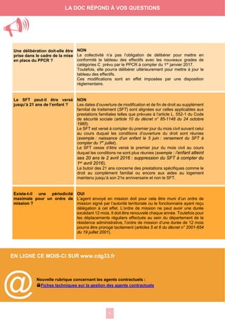 4
EN LIGNE CE MOIS-CI SUR www.cdg33.fr
Une délibération doit-elle être
prise dans le cadre de la mise
en place du PPCR ?
NON
La collectivité n’a pas l’obligation de délibérer pour mettre en
conformité le tableau des effectifs avec les nouveaux grades de
catégories C prévu par le PPCR à compter du 1er
janvier 2017.
Toutefois, elle pourra délibérer ultérieurement pour mettre à jour le
tableau des effectifs.
Ces modifications sont en effet imposées par une disposition
réglementaire.
Le SFT peut-il être versé
jusqu’à 21 ans de l’enfant ?
NON
Les dates d’ouverture de modification et de fin de droit au supplément
familial de traitement (SFT) sont alignées sur celles applicables aux
prestations familiales telles que prévues à l’article L. 552-1 du Code
de sécurité sociale (article 10 du décret n° 85-1148 du 24 octobre
1985).
Le SFT est versé à compter du premier jour du mois civil suivant celui
au cours duquel les conditions d’ouverture du droit sont réunies
(exemple : naissance d’un enfant le 5 juin : versement du SFT à
compter du 1er
juillet).
Le SFT cesse d’être versé le premier jour du mois civil au cours
duquel les conditions ne sont plus réunies (exemple : l’enfant atteint
ses 20 ans le 2 avril 2016 : suppression du SFT à compter du
1er avril 2016).
Le butoir des 21 ans concerne des prestations spécifiques comme le
droit au complément familial ou encore aux aides au logement
maintenu jusqu’à son 21e anniversaire et non le SFT.
Existe-t-il une périodicité
maximale pour un ordre de
mission ?
OUI
L’agent envoyé en mission doit pour cela être muni d’un ordre de
mission signé par l’autorité territoriale ou le fonctionnaire ayant reçu
délégation à cet effet. L’ordre de mission ne peut avoir une durée
excédant 12 mois. Il doit être renouvelé chaque année. Toutefois pour
les déplacements réguliers effectués au sein du département de la
résidence administrative, l’ordre de mission d’une durée de 12 mois
pourra être prorogé tacitement (articles 5 et 6 du décret n° 2001-654
du 19 juillet 2001).
Nouvelle rubrique concernant les agents contractuels :
LFiches techniques sur la gestion des agents contractuels
LA DOC RÉPOND À VOS QUESTIONS

@
 