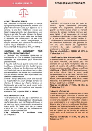 2
RÉPONSES MINISTÉRIELLES
K7COMPTE ÉPARGNE TEMPS
Les collectivités qui ont mis en place un compte
épargne temps ont la possibilité de délibérer pour
prévoir l’indemnisation des jours épargnés sur le
compte. Si une telle délibération n’existe pas
l’agent ne peut utiliser les jours épargnés que sous
forme de congés. Par cette décision, le Conseil
d’État confirme qu’un agent public n’est pas fondé
à demander une indemnisation de ses droits
épargnés sur son compte épargne-temps, si
l’organe délibérant de la collectivité territoriale dont
il relève n’a pas délibéré en ce sens.
Conseil d’État, 23 novembre 2016, n° 395913
CONDITIONS DU LICENCIEMENT POUR
INSUFFISANCEPROFESSIONNELLE
A l’occasion d’un contentieux concernant un
fonctionnaire de l’État, le conseil d’État précise les
conditions du licenciement pour insuffisance
professionnelle.
Il rappelle tout d’abord que le licenciement pour
insuffisance professionnelle d'un fonctionnaire ne
peut être fondé que sur des éléments manifestant
son inaptitude à exercer normalement les fonctions
pour lesquelles il a été engagé ou correspondant à
son grade et non sur une carence ponctuelle dans
l'exercice de ses missions.
Surtout il indique ensuite qu’aucun texte législatif
ou réglementaire ni aucun principe n'impose de
chercher à reclasser sur d'autres fonctions un
fonctionnaire qui ne parvient pas à exercer celles
qui correspondent à son grade ou pour lesquelles
il a été engagé.
Conseil d’État, 18 janvier 2017, n° 390396
DEVOIR D’OBEISSANCE
Tout fonctionnaire est tenu de se conformer aux
ordres qu'il reçoit de ses supérieurs hiérarchiques,
sauf si ces ordres sont manifestement illégaux et
de nature, en outre, à compromettre gravement un
intérêt public. Si l’agent n’est pas en mesure
d’établir en quoi l’ordre reçu est manifestement
illégal, il ne peut pas désobéir.
CAA Versailles, 3 novembre 2016,
n° 15VE04053
RIFSEEP
Le décret n° 2014-513 du 20 mai 2017 relatif au
nouveau régime indemnitaire (RIFSEEP)
comporte deux dispositions permettant de
garantir aux fonctionnaires d’État un montant
minimum de primes : montants minimaux par
grade (article 2) et conservation du montant
individuel perçu au titre des fonctions ou du grade
et, le cas échéant, des résultats (article 6).
Conformément au principe de libre administration
des collectivités territoriales, ces garanties ne
sont pas, sous réserve de l’appréciation
souveraine du juge, applicables aux
fonctionnaires territoriaux.
Réponse ministérielle n° 100346, JO (AN) du
27 décembre 2016
CONGÉ LONGUE MALADIE OU DURÉE
Si le bénéficiaire d'un CLM ou d’un CLD doit cesser
tout travail rémunéré, une activité peut être
autorisée, en vue d’une réadaptation, dès lors
qu’elle est prescrite et contrôlée médicalement.
Une simple recommandation médicale ne suffit pas
(CAA Nancy, n° 09NC01630). L’agent peut exercer
une activité minime (outre le temps partiel
thérapeutique) après accord entre l'administration,
l'agent, le médecin de prévention et le médecin
traitant, voire le cas échéant après avis du comité
médical ou de la commission de réforme. L'agent
demeure placé CLM ou en CLD.
Réponse ministérielle n° 97293, JO (AN) du
27 décembre 2016
CHÈQUES DÉJEUNERS
En cas de création d’une entité dans le cadre de la
loi NOTRe les agents conservent le bénéfice des
prestations sociales. La nouvelle entité peut faire
coexister une prestation de restauration collective
pour certains agents et le versement de chèques-
déjeuner pour d’autres. La délivrance des titres-
restaurant est également possible en cas de mise
en place d'un dispositif de restauration collective,
pour les agents qui ne peuvent en bénéficier
compte tenu de la localisation de leur lieu de
travail.
Réponse ministérielle n° 23395, JO (AN) du
8 décembre 2016
JURISPRUDENCES
 