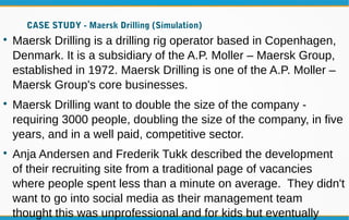 CASE STUDY - Maersk Drilling (Simulation)

Maersk Drilling is a drilling rig operator based in Copenhagen,
Denmark. It is a subsidiary of the A.P. Moller – Maersk Group,
established in 1972. Maersk Drilling is one of the A.P. Moller –
Maersk Group's core businesses.

Maersk Drilling want to double the size of the company -
requiring 3000 people, doubling the size of the company, in five
years, and in a well paid, competitive sector.

Anja Andersen and Frederik Tukk described the development
of their recruiting site from a traditional page of vacancies
where people spent less than a minute on average. They didn't
want to go into social media as their management team
thought this was unprofessional and for kids but eventually
 