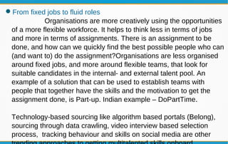 From fixed jobs to fluid roles
Organisations are more creatively using the opportunities
of a more flexible workforce. It helps to think less in terms of jobs
and more in terms of assignments. There is an assignment to be
done, and how can we quickly find the best possible people who can
(and want to) do the assignment?Organisations are less organised
around fixed jobs, and more around flexible teams, that look for
suitable candidates in the internal- and external talent pool. An
example of a solution that can be used to establish teams with
people that together have the skills and the motivation to get the
assignment done, is Part-up. Indian example – DoPartTime.
Technology-based sourcing like algorithm based portals (Belong),
sourcing through data crawling, video interview based selection
process, tracking behaviour and skills on social media are other
 