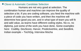 Clever & Automatic Candidate Selection
Humans are not very good at selection. The
combination human and machine can improve the quality of
selection a lot. If you are coding software, you feed the machine with
a piece of code you have written, and then the machine will
determine how good you are, and in what type of team you will fit
and add value, as teams have different coding styles. No cv, no
diploma, just some of the work you have done. Some examples
here: Codility, DevScore, Harver, PredictiveHire, and Seedlink.
Indian example – TechGig, Interview Mocha
 