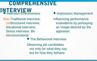 COMPREHENSIVE
INTERVIEWInterview Effectiveness
Non-Traditional interview,
UnStructured Interview,
Situational interview,
Stress interview. Be
Unconventional
Impression Management
Influencing performance
evaluations by portraying
an image desired by the
appraiser.
The Behavioral Interview
Observing job candidates
not only for what they say
but for how they behave.
 