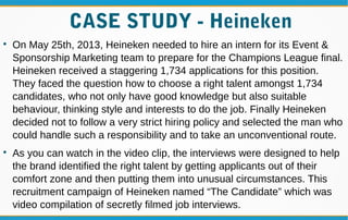 CASE STUDY - Heineken

On May 25th, 2013, Heineken needed to hire an intern for its Event &
Sponsorship Marketing team to prepare for the Champions League final.
Heineken received a staggering 1,734 applications for this position.
They faced the question how to choose a right talent amongst 1,734
candidates, who not only have good knowledge but also suitable
behaviour, thinking style and interests to do the job. Finally Heineken
decided not to follow a very strict hiring policy and selected the man who
could handle such a responsibility and to take an unconventional route.

As you can watch in the video clip, the interviews were designed to help
the brand identified the right talent by getting applicants out of their
comfort zone and then putting them into unusual circumstances. This
recruitment campaign of Heineken named “The Candidate” which was
video compilation of secretly filmed job interviews.
 