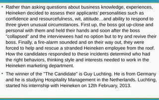 
Rather than asking questions about business knowledge, experiences,
Heineken decided to assess their applicants’ personalities such as
confidence and resourcefulness, wit, attitude…and ability to respond to
three given unusual circumstances. First up, the boss got up-close and
personal with them and held their hands and soon after the boss
"collapsed" and the interviewees had no option but to try and revive their
boss. Finally, a fire-alarm sounded and on their way out, they were
forced to help and rescue a stranded Heineken employee from the roof.
How the candidates responded to these incidents determind who had
the right behaviors, thinking style and interests needed to work in the
Heineken marketing department.

The winner of the "The Candidate" is Guy Luchting. He is from Germany
and he is studying Hospitality Management in the Netherlands. Luchting,
started his internship with Heineken on 12th February, 2013.
 