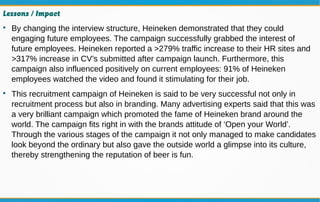 Lessons / Impact

By changing the interview structure, Heineken demonstrated that they could
engaging future employees. The campaign successfully grabbed the interest of
future employees. Heineken reported a >279% traffic increase to their HR sites and
>317% increase in CV’s submitted after campaign launch. Furthermore, this
campaign also influenced positively on current employees: 91% of Heineken
employees watched the video and found it stimulating for their job.

This recruitment campaign of Heineken is said to be very successful not only in
recruitment process but also in branding. Many advertising experts said that this was
a very brilliant campaign which promoted the fame of Heineken brand around the
world. The campaign fits right in with the brands attitude of ‘Open your World’.
Through the various stages of the campaign it not only managed to make candidates
look beyond the ordinary but also gave the outside world a glimpse into its culture,
thereby strengthening the reputation of beer is fun.
 