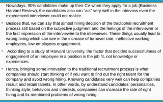•
Nowadays, 90% candidates make up their CV when they apply for a job (Business
Harvard Review), the candidates also can “act” very well in the interview even the
experienced interviewer could not realize.

Besides that, we can say that almost hiring decision of the traditional recruitment
process still based on the subjective judgment and the feelings of the interviewer or
the first impression of the interviewee to the interviewer. These things usually lead to
wrong hiring which can see in the increase of turnover rate, ineffective working
employees, low employees engagement.

According to a study of Harvard University, the factor that decides successfulness of
engagement of an employee in a position is the job fit, not knowledge or
experiences.

Hence, bringing some innovation to the traditional recruitment process is what
companies should start thinking of if you want to find out the right talent for the
company and avoid wrong hiring. Knowing candidates very well can help companies
recruit and retain talents. In other words, by understand candidates’ personalities,
thinking style, behaviors and interests, companies can increase the rate of right
hiring and fix mentioned problems of wrong hiring.
 