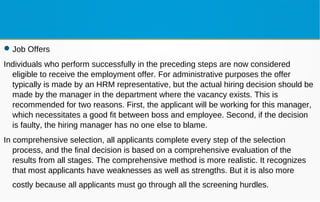 Job Offers
Individuals who perform successfully in the preceding steps are now considered
eligible to receive the employment offer. For administrative purposes the offer
typically is made by an HRM representative, but the actual hiring decision should be
made by the manager in the department where the vacancy exists. This is
recommended for two reasons. First, the applicant will be working for this manager,
which necessitates a good fit between boss and employee. Second, if the decision
is faulty, the hiring manager has no one else to blame.
In comprehensive selection, all applicants complete every step of the selection
process, and the final decision is based on a comprehensive evaluation of the
results from all stages. The comprehensive method is more realistic. It recognizes
that most applicants have weaknesses as well as strengths. But it is also more
costly because all applicants must go through all the screening hurdles.
 