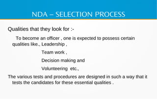 NDA – SELECTION PROCESS
Qualities that they look for :-
To become an officer , one is expected to possess certain
qualities like., Leadership ,
Team work ,
Decision making and
Volunteering etc.,
The various tests and procedures are designed in such a way that it
tests the candidates for these essential qualities .
 