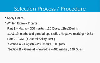 Selection Process / Procedure
* Apply Online
* Written Exam – 2 parts .
Part 1 – Maths – 300 marks , 120 Ques. , 2hrs30mins .
11th
& 12th
maths and general apti stuffs . Negative marking = 0.33
Part 2 – GAT ( General Ability Test )
Section A – English – 200 marks , 50 Ques .
Section B – General Knowledge – 400 marks , 100 Ques .
 